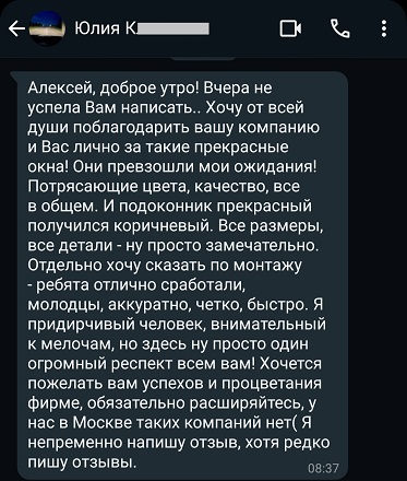 Алексей, доброе утро! Вчера не успела Вам написать.. Хочу от всей души поблагодарить вашу компанию и Вас лично за такие прекрасные окна! Они превзошли мои ожидания! Потрясающие цвета, качество, все в общем. И подоконник прекрасный получился коричневый. Все размеры, все детали - ну просто замечательно. Отдельно хочу сказать по монтажу - ребята отлично сработали, молодцы, аккуратно, четко, быстро. Я придирчивый человек, внимательный к мелочам, но здесь ну просто один огромный респект всем вам! Хочется пожелать вам успехов и процветания фирме, обязательно расширяйтесь, у нас в Москве таких компаний нет( Я непременно напишу отзыв, хотя редко пишу отзывы.